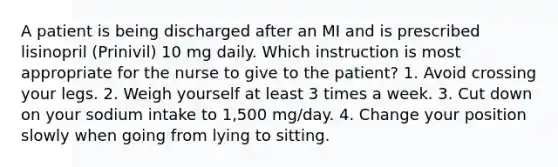 A patient is being discharged after an MI and is prescribed lisinopril (Prinivil) 10 mg daily. Which instruction is most appropriate for the nurse to give to the patient? 1. Avoid crossing your legs. 2. Weigh yourself at least 3 times a week. 3. Cut down on your sodium intake to 1,500 mg/day. 4. Change your position slowly when going from lying to sitting.