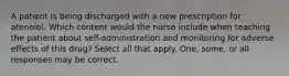 A patient is being discharged with a new prescription for atenolol. Which content would the nurse include when teaching the patient about self-administration and monitoring for adverse effects of this drug? Select all that apply. One, some, or all responses may be correct.