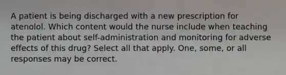 A patient is being discharged with a new prescription for atenolol. Which content would the nurse include when teaching the patient about self-administration and monitoring for adverse effects of this drug? Select all that apply. One, some, or all responses may be correct.