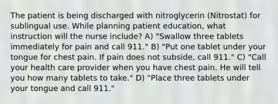 The patient is being discharged with nitroglycerin (Nitrostat) for sublingual use. While planning patient education, what instruction will the nurse include? A) "Swallow three tablets immediately for pain and call 911." B) "Put one tablet under your tongue for chest pain. If pain does not subside, call 911." C) "Call your health care provider when you have chest pain. He will tell you how many tablets to take." D) "Place three tablets under your tongue and call 911."