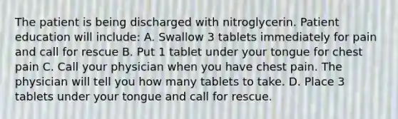 The patient is being discharged with nitroglycerin. Patient education will include: A. Swallow 3 tablets immediately for pain and call for rescue B. Put 1 tablet under your tongue for chest pain C. Call your physician when you have chest pain. The physician will tell you how many tablets to take. D. Place 3 tablets under your tongue and call for rescue.