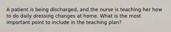 A patient is being discharged, and the nurse is teaching her how to do daily dressing changes at home. What is the most important point to include in the teaching plan?