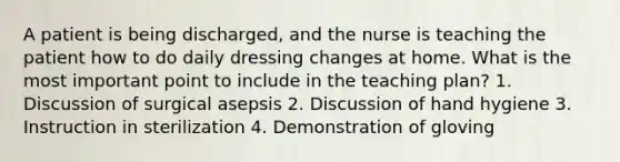 A patient is being discharged, and the nurse is teaching the patient how to do daily dressing changes at home. What is the most important point to include in the teaching plan? 1. Discussion of surgical asepsis 2. Discussion of hand hygiene 3. Instruction in sterilization 4. Demonstration of gloving