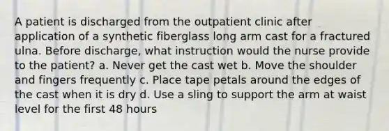 A patient is discharged from the outpatient clinic after application of a synthetic fiberglass long arm cast for a fractured ulna. Before discharge, what instruction would the nurse provide to the patient? a. Never get the cast wet b. Move the shoulder and fingers frequently c. Place tape petals around the edges of the cast when it is dry d. Use a sling to support the arm at waist level for the first 48 hours