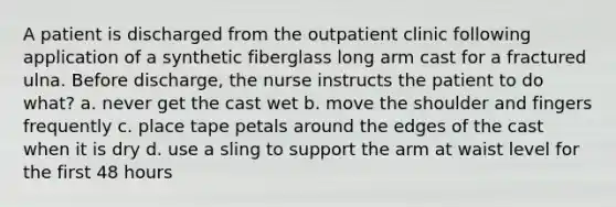 A patient is discharged from the outpatient clinic following application of a synthetic fiberglass long arm cast for a fractured ulna. Before discharge, the nurse instructs the patient to do what? a. never get the cast wet b. move the shoulder and fingers frequently c. place tape petals around the edges of the cast when it is dry d. use a sling to support the arm at waist level for the first 48 hours