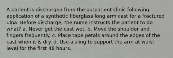 A patient is discharged from the outpatient clinic following application of a synthetic fiberglass long arm cast for a fractured ulna. Before discharge, the nurse instructs the patient to do what? a. Never get the cast wet. b. Move the shoulder and fingers frequently. c. Place tape petals around the edges of the cast when it is dry. d. Use a sling to support the arm at waist level for the first 48 hours.