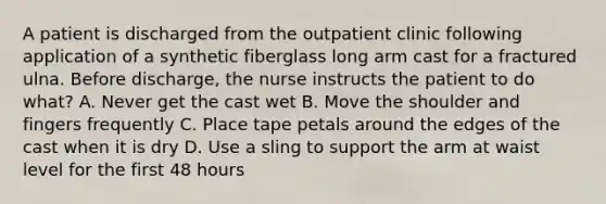 A patient is discharged from the outpatient clinic following application of a synthetic fiberglass long arm cast for a fractured ulna. Before discharge, the nurse instructs the patient to do what? A. Never get the cast wet B. Move the shoulder and fingers frequently C. Place tape petals around the edges of the cast when it is dry D. Use a sling to support the arm at waist level for the first 48 hours