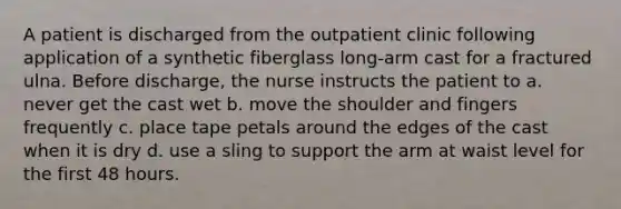 A patient is discharged from the outpatient clinic following application of a synthetic fiberglass long-arm cast for a fractured ulna. Before discharge, the nurse instructs the patient to a. never get the cast wet b. move the shoulder and fingers frequently c. place tape petals around the edges of the cast when it is dry d. use a sling to support the arm at waist level for the first 48 hours.