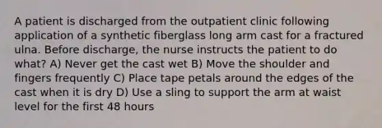 A patient is discharged from the outpatient clinic following application of a synthetic fiberglass long arm cast for a fractured ulna. Before discharge, the nurse instructs the patient to do what? A) Never get the cast wet B) Move the shoulder and fingers frequently C) Place tape petals around the edges of the cast when it is dry D) Use a sling to support the arm at waist level for the first 48 hours