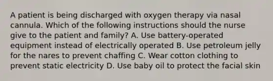 A patient is being discharged with oxygen therapy via nasal cannula. Which of the following instructions should the nurse give to the patient and family? A. Use battery-operated equipment instead of electrically operated B. Use petroleum jelly for the nares to prevent chaffing C. Wear cotton clothing to prevent static electricity D. Use baby oil to protect the facial skin