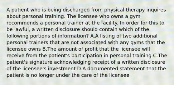 A patient who is being discharged from physical therapy inquires about personal training. The licensee who owns a gym recommends a personal trainer at the facility. In order for this to be lawful, a written disclosure should contain which of the following portions of information? A.A listing of two additional personal trainers that are not associated with any gyms that the licensee owns B.The amount of profit that the licensee will receive from the patient's participation in personal training C.The patient's signature acknowledging receipt of a written disclosure of the licensee's investment D.A documented statement that the patient is no longer under the care of the licensee