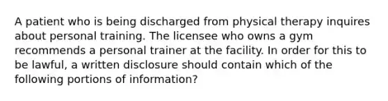 A patient who is being discharged from physical therapy inquires about personal training. The licensee who owns a gym recommends a personal trainer at the facility. In order for this to be lawful, a written disclosure should contain which of the following portions of information?