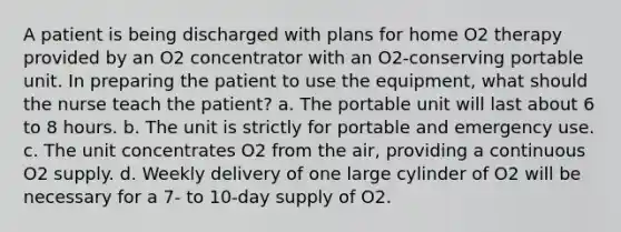 A patient is being discharged with plans for home O2 therapy provided by an O2 concentrator with an O2-conserving portable unit. In preparing the patient to use the equipment, what should the nurse teach the patient? a. The portable unit will last about 6 to 8 hours. b. The unit is strictly for portable and emergency use. c. The unit concentrates O2 from the air, providing a continuous O2 supply. d. Weekly delivery of one large cylinder of O2 will be necessary for a 7- to 10-day supply of O2.