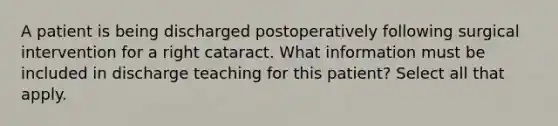 A patient is being discharged postoperatively following surgical intervention for a right cataract. What information must be included in discharge teaching for this patient? Select all that apply.