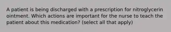 A patient is being discharged with a prescription for nitroglycerin ointment. Which actions are important for the nurse to teach the patient about this medication? (select all that apply)