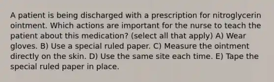 A patient is being discharged with a prescription for nitroglycerin ointment. Which actions are important for the nurse to teach the patient about this medication? (select all that apply) A) Wear gloves. B) Use a special ruled paper. C) Measure the ointment directly on the skin. D) Use the same site each time. E) Tape the special ruled paper in place.