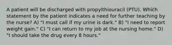 A patient will be discharged with propylthiouracil (PTU). Which statement by the patient indicates a need for further teaching by the nurse? A) "I must call if my urine is dark." B) "I need to report weight gain." C) "I can return to my job at the nursing home." D) "I should take the drug every 8 hours."