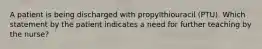 A patient is being discharged with propylthiouracil (PTU). Which statement by the patient indicates a need for further teaching by the nurse?