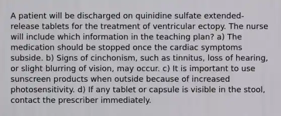 A patient will be discharged on quinidine sulfate extended-release tablets for the treatment of ventricular ectopy. The nurse will include which information in the teaching plan? a) The medication should be stopped once the cardiac symptoms subside. b) Signs of cinchonism, such as tinnitus, loss of hearing, or slight blurring of vision, may occur. c) It is important to use sunscreen products when outside because of increased photosensitivity. d) If any tablet or capsule is visible in the stool, contact the prescriber immediately.