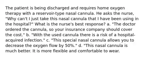 The patient is being discharged and requires home oxygen therapy with a reservoir-type nasal cannula. He asks the nurse, "Why can't I just take this nasal cannula that I have been using in the hospital?" What is the nurse's best response? a. "The doctor ordered the cannula, so your insurance company should cover the cost." b. "With the used cannula there is a risk of a hospital-acquired infection." c. "This special nasal cannula allows you to decrease the oxygen flow by 50%." d. "This nasal cannula is much better. It is more flexible and comfortable to wear.