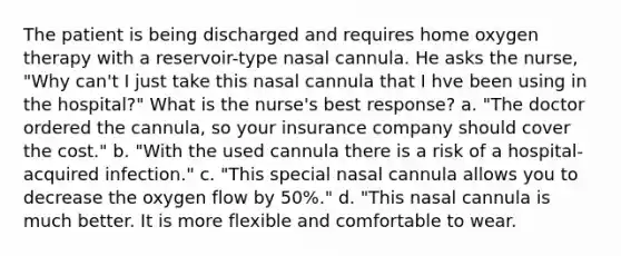 The patient is being discharged and requires home oxygen therapy with a reservoir-type nasal cannula. He asks the nurse, "Why can't I just take this nasal cannula that I hve been using in the hospital?" What is the nurse's best response? a. "The doctor ordered the cannula, so your insurance company should cover the cost." b. "With the used cannula there is a risk of a hospital-acquired infection." c. "This special nasal cannula allows you to decrease the oxygen flow by 50%." d. "This nasal cannula is much better. It is more flexible and comfortable to wear.