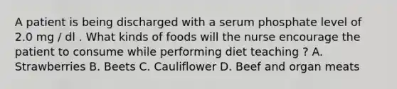 A patient is being discharged with a serum phosphate level of 2.0 mg / dl . What kinds of foods will the nurse encourage the patient to consume while performing diet teaching ? A. Strawberries B. Beets C. Cauliflower D. Beef and organ meats