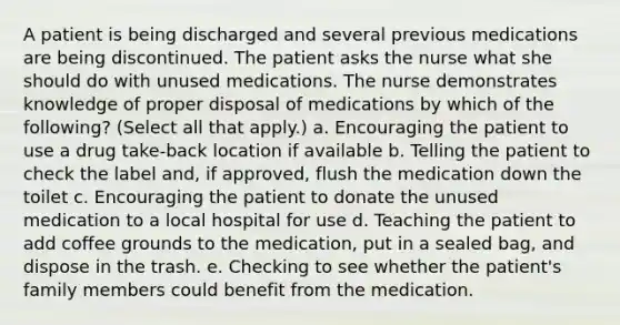 A patient is being discharged and several previous medications are being discontinued. The patient asks the nurse what she should do with unused medications. The nurse demonstrates knowledge of proper disposal of medications by which of the following? (Select all that apply.) a. Encouraging the patient to use a drug take-back location if available b. Telling the patient to check the label and, if approved, flush the medication down the toilet c. Encouraging the patient to donate the unused medication to a local hospital for use d. Teaching the patient to add coffee grounds to the medication, put in a sealed bag, and dispose in the trash. e. Checking to see whether the patient's family members could benefit from the medication.