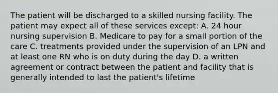 The patient will be discharged to a skilled nursing facility. The patient may expect all of these services except: A. 24 hour nursing supervision B. Medicare to pay for a small portion of the care C. treatments provided under the supervision of an LPN and at least one RN who is on duty during the day D. a written agreement or contract between the patient and facility that is generally intended to last the patient's lifetime