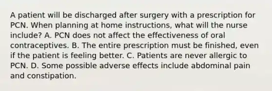 A patient will be discharged after surgery with a prescription for PCN. When planning at home instructions, what will the nurse include? A. PCN does not affect the effectiveness of oral contraceptives. B. The entire prescription must be finished, even if the patient is feeling better. C. Patients are never allergic to PCN. D. Some possible adverse effects include abdominal pain and constipation.