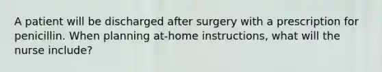 A patient will be discharged after surgery with a prescription for penicillin. When planning at-home instructions, what will the nurse include?