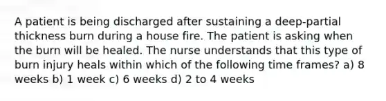 A patient is being discharged after sustaining a deep-partial thickness burn during a house fire. The patient is asking when the burn will be healed. The nurse understands that this type of burn injury heals within which of the following time frames? a) 8 weeks b) 1 week c) 6 weeks d) 2 to 4 weeks