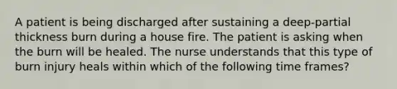 A patient is being discharged after sustaining a deep-partial thickness burn during a house fire. The patient is asking when the burn will be healed. The nurse understands that this type of burn injury heals within which of the following time frames?