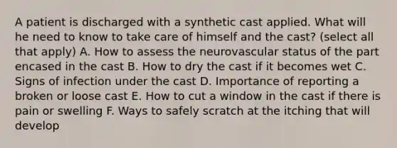 A patient is discharged with a synthetic cast applied. What will he need to know to take care of himself and the cast? (select all that apply) A. How to assess the neurovascular status of the part encased in the cast B. How to dry the cast if it becomes wet C. Signs of infection under the cast D. Importance of reporting a broken or loose cast E. How to cut a window in the cast if there is pain or swelling F. Ways to safely scratch at the itching that will develop