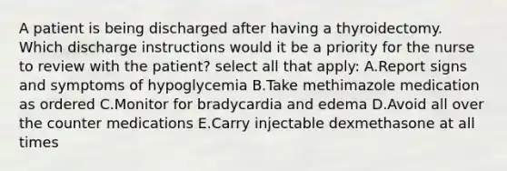 A patient is being discharged after having a thyroidectomy. Which discharge instructions would it be a priority for the nurse to review with the patient? select all that apply: A.Report signs and symptoms of hypoglycemia B.Take methimazole medication as ordered C.Monitor for bradycardia and edema D.Avoid all over the counter medications E.Carry injectable dexmethasone at all times