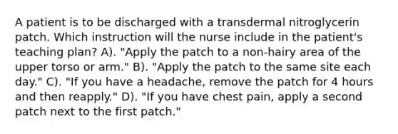 A patient is to be discharged with a transdermal nitroglycerin patch. Which instruction will the nurse include in the patient's teaching plan? A). "Apply the patch to a non-hairy area of the upper torso or arm." B). "Apply the patch to the same site each day." C). "If you have a headache, remove the patch for 4 hours and then reapply." D). "If you have chest pain, apply a second patch next to the first patch."