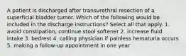 A patient is discharged after transurethral resection of a superficial bladder tumor. Which of the following would be included in the discharge instructions? Select all that apply. 1. avoid constipation, continue stool softener 2. increase fluid intake 3. bedrest 4. calling physician if painless hematuria occurs 5. making a follow-up appointment in one year