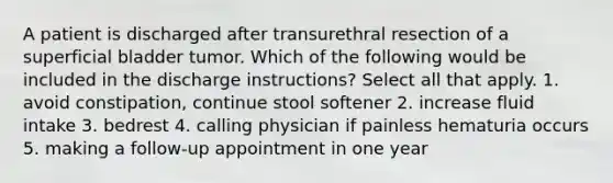 A patient is discharged after transurethral resection of a superficial bladder tumor. Which of the following would be included in the discharge instructions? Select all that apply. 1. avoid constipation, continue stool softener 2. increase fluid intake 3. bedrest 4. calling physician if painless hematuria occurs 5. making a follow-up appointment in one year