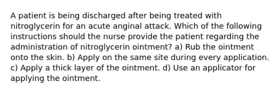 A patient is being discharged after being treated with nitroglycerin for an acute anginal attack. Which of the following instructions should the nurse provide the patient regarding the administration of nitroglycerin ointment? a) Rub the ointment onto the skin. b) Apply on the same site during every application. c) Apply a thick layer of the ointment. d) Use an applicator for applying the ointment.