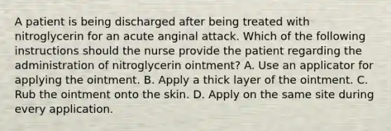 A patient is being discharged after being treated with nitroglycerin for an acute anginal attack. Which of the following instructions should the nurse provide the patient regarding the administration of nitroglycerin ointment? A. Use an applicator for applying the ointment. B. Apply a thick layer of the ointment. C. Rub the ointment onto the skin. D. Apply on the same site during every application.