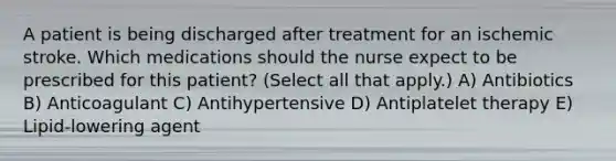 A patient is being discharged after treatment for an ischemic stroke. Which medications should the nurse expect to be prescribed for this patient? (Select all that apply.) A) Antibiotics B) Anticoagulant C) Antihypertensive D) Antiplatelet therapy E) Lipid-lowering agent