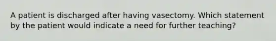 A patient is discharged after having vasectomy. Which statement by the patient would indicate a need for further teaching?