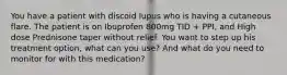 You have a patient with discoid lupus who is having a cutaneous flare. The patient is on Ibuprofen 800mg TID + PPI, and High dose Prednisone taper without relief. You want to step up his treatment option, what can you use? And what do you need to monitor for with this medication?