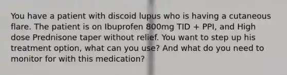 You have a patient with discoid lupus who is having a cutaneous flare. The patient is on Ibuprofen 800mg TID + PPI, and High dose Prednisone taper without relief. You want to step up his treatment option, what can you use? And what do you need to monitor for with this medication?