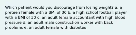 Which patient would you discourage from losing weight? a. a preteen female with a BMI of 30 b. a high school football player with a BMI of 30 c. an adult female accountant with high blood pressure d. an adult male construction worker with back problems e. an adult female with diabetes