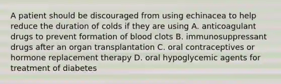 A patient should be discouraged from using echinacea to help reduce the duration of colds if they are using A. anticoagulant drugs to prevent formation of blood clots B. immunosuppressant drugs after an organ transplantation C. oral contraceptives or hormone replacement therapy D. oral hypoglycemic agents for treatment of diabetes