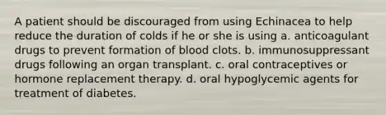 A patient should be discouraged from using Echinacea to help reduce the duration of colds if he or she is using a. anticoagulant drugs to prevent formation of blood clots. b. immunosuppressant drugs following an organ transplant. c. oral contraceptives or hormone replacement therapy. d. oral hypoglycemic agents for treatment of diabetes.