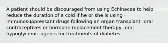 A patient should be discouraged from using Echinacea to help reduce the duration of a cold if he or she is using -immunosuppressant drugs following an organ transplant -oral contraceptives or hormone replacement therapy -oral hypoglycemic agents for treatments of diabetes