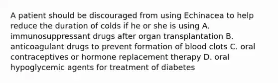 A patient should be discouraged from using Echinacea to help reduce the duration of colds if he or she is using A. immunosuppressant drugs after organ transplantation B. anticoagulant drugs to prevent formation of blood clots C. oral contraceptives or hormone replacement therapy D. oral hypoglycemic agents for treatment of diabetes