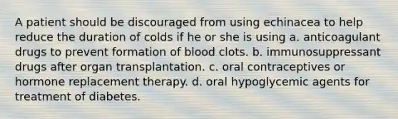 A patient should be discouraged from using echinacea to help reduce the duration of colds if he or she is using a. anticoagulant drugs to prevent formation of blood clots. b. immunosuppressant drugs after organ transplantation. c. oral contraceptives or hormone replacement therapy. d. oral hypoglycemic agents for treatment of diabetes.