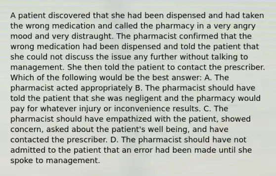 A patient discovered that she had been dispensed and had taken the wrong medication and called the pharmacy in a very angry mood and very distraught. The pharmacist confirmed that the wrong medication had been dispensed and told the patient that she could not discuss the issue any further without talking to management. She then told the patient to contact the prescriber. Which of the following would be the best answer: A. The pharmacist acted appropriately B. The pharmacist should have told the patient that she was negligent and the pharmacy would pay for whatever injury or inconvenience results. C. The pharmacist should have empathized with the patient, showed concern, asked about the patient's well being, and have contacted the prescriber. D. The pharmacist should have not admitted to the patient that an error had been made until she spoke to management.